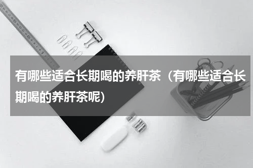 有哪些适合长期喝的养肝茶（有哪些适合长期喝的养肝茶呢）