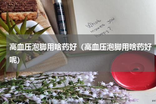 高血压泡脚用啥药好（高血压泡脚用啥药好呢）