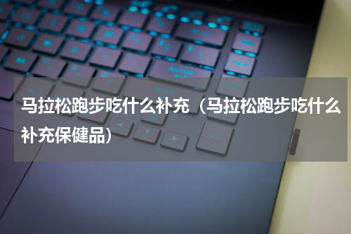 马拉松跑步吃什么补充（马拉松跑步吃什么补充保健品）