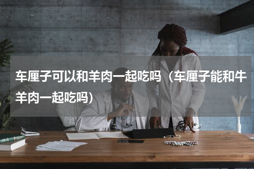 车厘子可以和羊肉一起吃吗（车厘子能和牛羊肉一起吃吗）