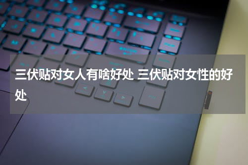 三伏贴对女人有啥好处 三伏贴对女性的好处