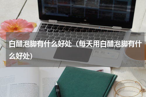 白醋泡脚有什么好处（每天用白醋泡脚有什么好处）