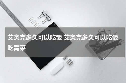 艾灸完多久可以吃饭 艾灸完多久可以吃饭吃青菜