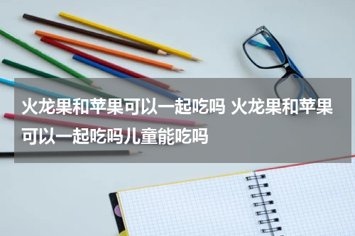 火龙果和苹果可以一起吃吗 火龙果和苹果可以一起吃吗儿童能吃吗