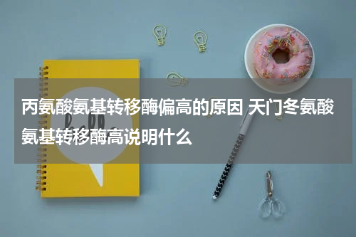丙氨酸氨基转移酶偏高的原因 天门冬氨酸氨基转移酶高说明什么
