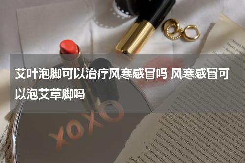 艾叶泡脚可以治疗风寒感冒吗 风寒感冒可以泡艾草脚吗