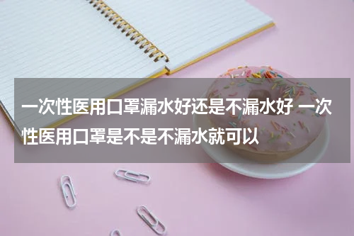 一次性医用口罩漏水好还是不漏水好 一次性医用口罩是不是不漏水就可以