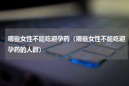 哪些女性不能吃避孕药（哪些女性不能吃避孕药的人群）