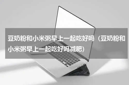豆奶粉和小米粥早上一起吃好吗（豆奶粉和小米粥早上一起吃好吗减肥）