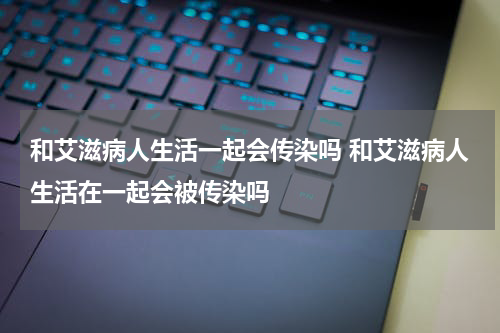 和艾滋病人生活一起会传染吗 和艾滋病人生活在一起会被传染吗