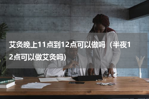 艾灸晚上11点到12点可以做吗（半夜12点可以做艾灸吗）