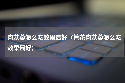 肉苁蓉怎么吃效果最好（管花肉苁蓉怎么吃效果最好）