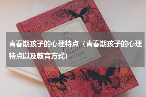 青春期孩子的心理特点（青春期孩子的心理特点以及教育方式）