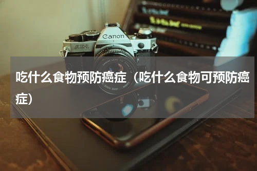 吃什么食物预防癌症（吃什么食物可预防癌症）
