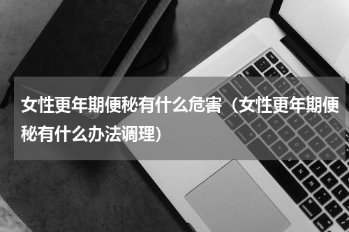 女性更年期便秘有什么危害（女性更年期便秘有什么办法调理）
