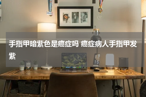 手指甲暗紫色是癌症吗 癌症病人手指甲发紫