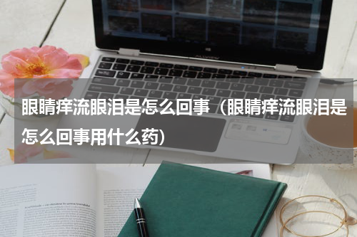 眼睛痒流眼泪是怎么回事（眼睛痒流眼泪是怎么回事用什么药）