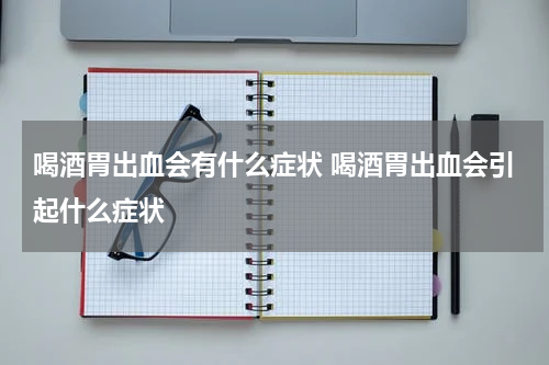喝酒胃出血会有什么症状 喝酒胃出血会引起什么症状