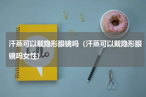 汗蒸可以戴隐形眼镜吗（汗蒸可以戴隐形眼镜吗女性）