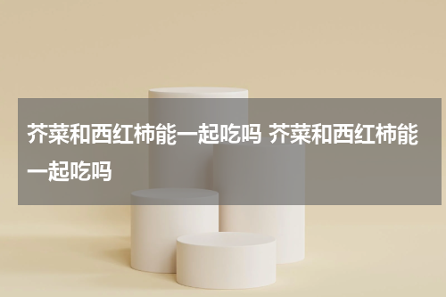 芥菜和西红柿能一起吃吗 芥菜和西红柿能一起吃吗