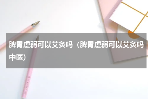 脾胃虚弱可以艾灸吗（脾胃虚弱可以艾灸吗中医）