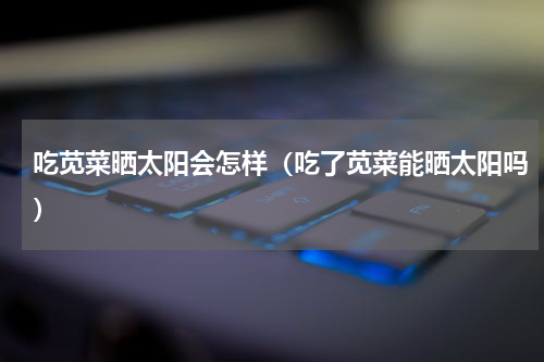 吃苋菜晒太阳会怎样（吃了苋菜能晒太阳吗）