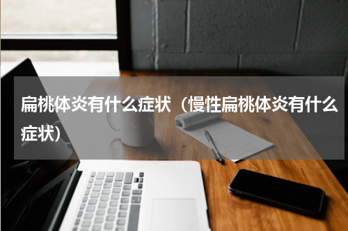 扁桃体炎有什么症状（慢性扁桃体炎有什么症状）