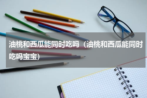 油桃和西瓜能同时吃吗（油桃和西瓜能同时吃吗宝宝）