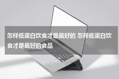 怎样低蛋白饮食才是最好的 怎样低蛋白饮食才是最好的食品