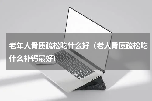 老年人骨质疏松吃什么好（老人骨质疏松吃什么补钙最好）