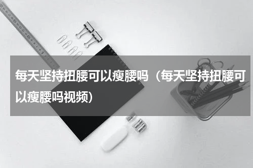 每天坚持扭腰可以瘦腰吗（每天坚持扭腰可以瘦腰吗视频）