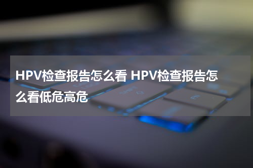 HPV检查报告怎么看 HPV检查报告怎么看低危高危