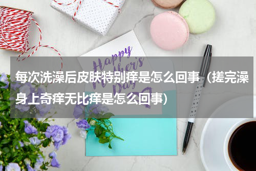 每次洗澡后皮肤特别痒是怎么回事（搓完澡身上奇痒无比痒是怎么回事）