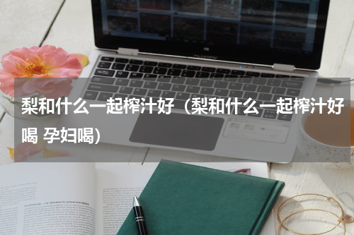 梨和什么一起榨汁好（梨和什么一起榨汁好喝 孕妇喝）