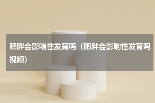 肥胖会影响性发育吗（肥胖会影响性发育吗视频）