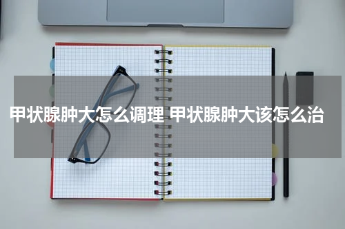 甲状腺肿大怎么调理 甲状腺肿大该怎么治