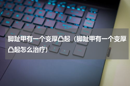脚趾甲有一个变厚凸起（脚趾甲有一个变厚凸起怎么治疗）