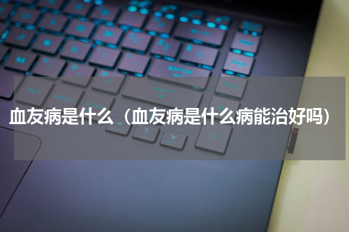 血友病是什么（血友病是什么病能治好吗）