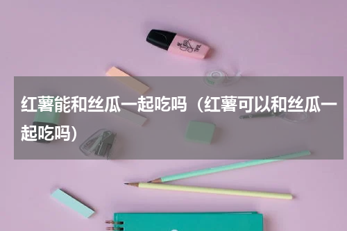 红薯能和丝瓜一起吃吗（红薯可以和丝瓜一起吃吗）