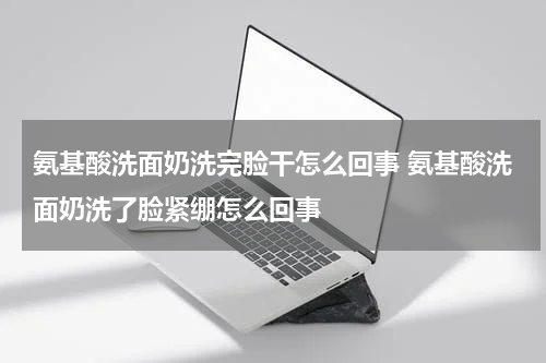 氨基酸洗面奶洗完脸干怎么回事 氨基酸洗面奶洗了脸紧绷怎么回事