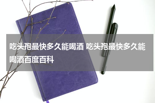 吃头孢最快多久能喝酒 吃头孢最快多久能喝酒百度百科