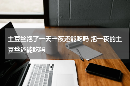 土豆丝泡了一天一夜还能吃吗 泡一夜的土豆丝还能吃吗