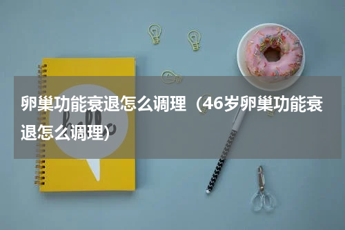 卵巢功能衰退怎么调理（46岁卵巢功能衰退怎么调理）