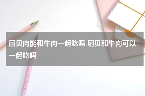 扇贝肉能和牛肉一起吃吗 扇贝和牛肉可以一起吃吗