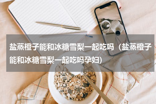 盐蒸橙子能和冰糖雪梨一起吃吗（盐蒸橙子能和冰糖雪梨一起吃吗孕妇）