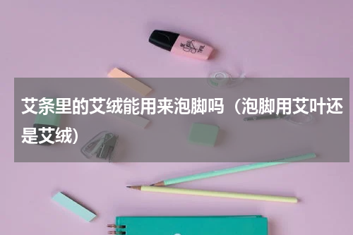 艾条里的艾绒能用来泡脚吗（泡脚用艾叶还是艾绒）