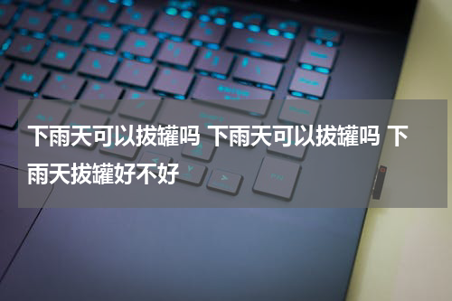 下雨天可以拔罐吗 下雨天可以拔罐吗 下雨天拔罐好不好