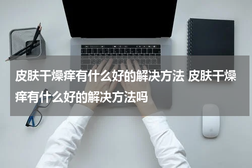 皮肤干燥痒有什么好的解决方法 皮肤干燥痒有什么好的解决方法吗