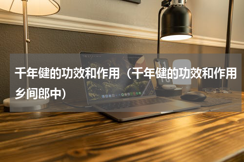 千年健的功效和作用（千年健的功效和作用乡间郎中）
