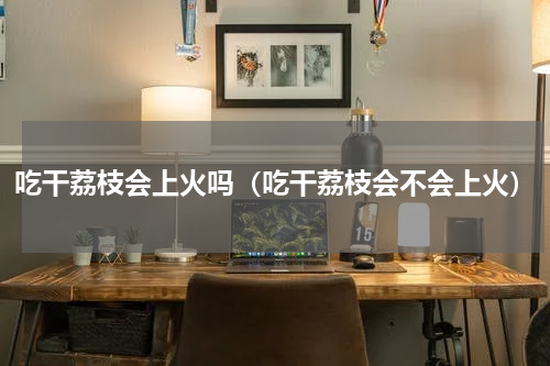 吃干荔枝会上火吗（吃干荔枝会不会上火）